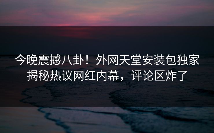今晚震撼八卦！外网天堂安装包独家揭秘热议网红内幕，评论区炸了