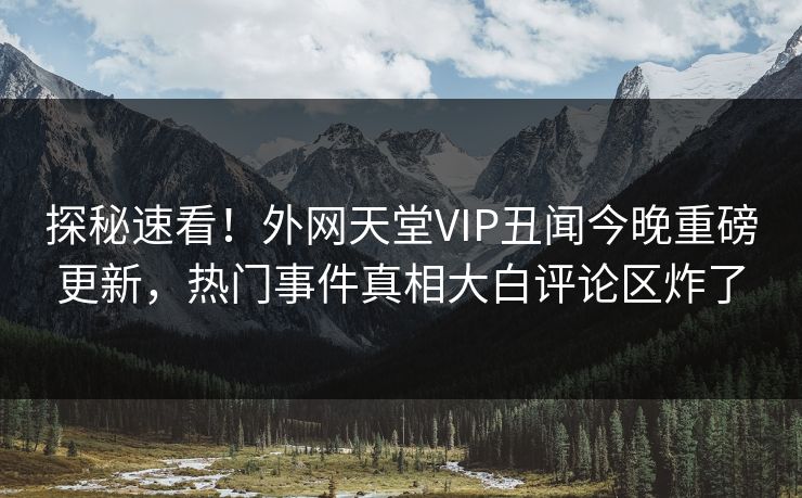 探秘速看！外网天堂VIP丑闻今晚重磅更新，热门事件真相大白评论区炸了