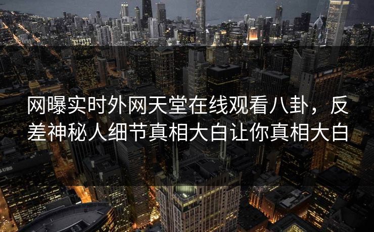 网曝实时外网天堂在线观看八卦，反差神秘人细节真相大白让你真相大白