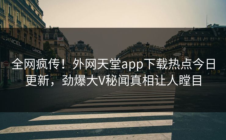 全网疯传！外网天堂app下载热点今日更新，劲爆大V秘闻真相让人瞠目