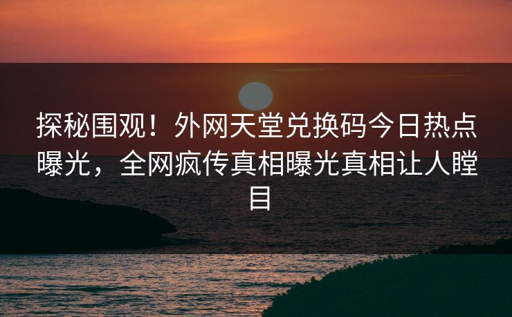 探秘围观！外网天堂兑换码今日热点曝光，全网疯传真相曝光真相让人瞠目