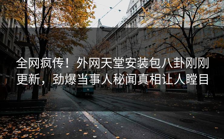 全网疯传！外网天堂安装包八卦刚刚更新，劲爆当事人秘闻真相让人瞠目