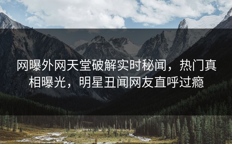 网曝外网天堂破解实时秘闻，热门真相曝光，明星丑闻网友直呼过瘾