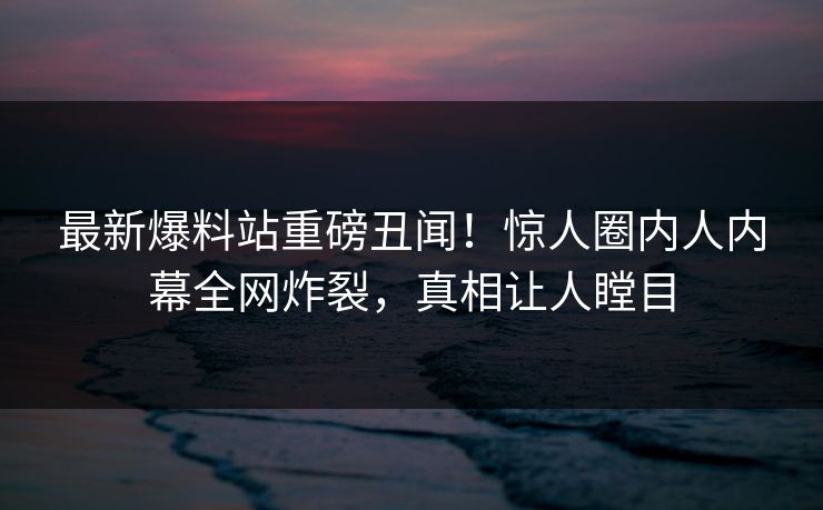 最新爆料站重磅丑闻！惊人圈内人内幕全网炸裂，真相让人瞠目