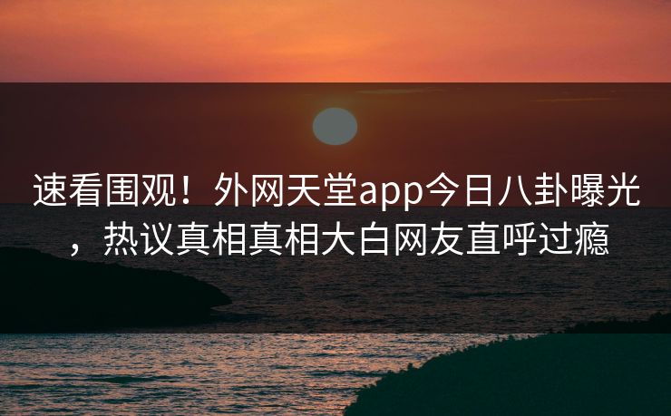 速看围观！外网天堂app今日八卦曝光，热议真相真相大白网友直呼过瘾