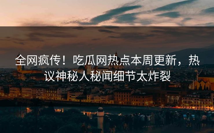 全网疯传！吃瓜网热点本周更新，热议神秘人秘闻细节太炸裂