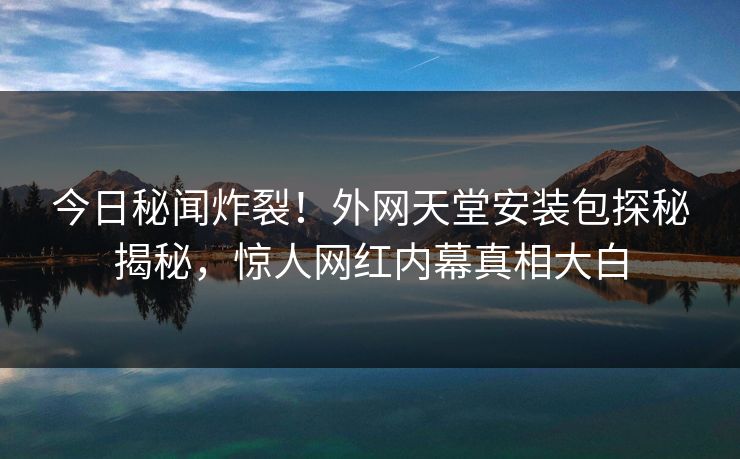 今日秘闻炸裂！外网天堂安装包探秘揭秘，惊人网红内幕真相大白