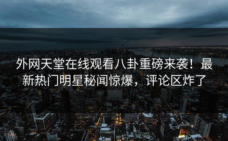外网天堂在线观看八卦重磅来袭！最新热门明星秘闻惊爆，评论区炸了