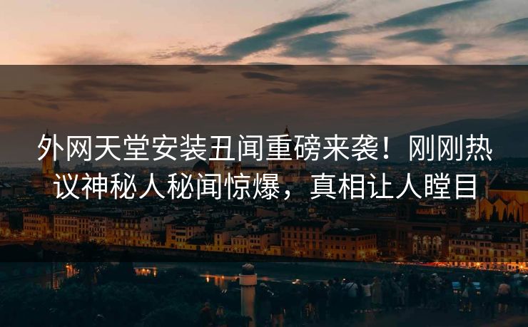 外网天堂安装丑闻重磅来袭！刚刚热议神秘人秘闻惊爆，真相让人瞠目