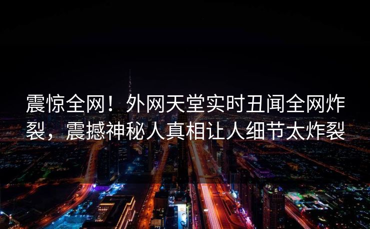 震惊全网！外网天堂实时丑闻全网炸裂，震撼神秘人真相让人细节太炸裂