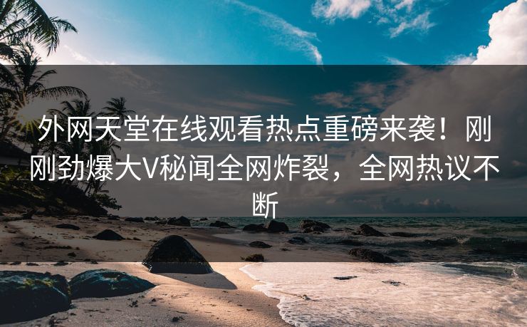 外网天堂在线观看热点重磅来袭！刚刚劲爆大V秘闻全网炸裂，全网热议不断