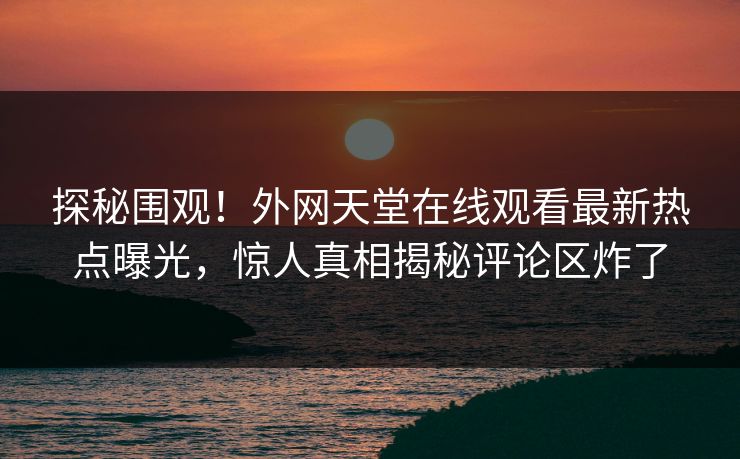 探秘围观！外网天堂在线观看最新热点曝光，惊人真相揭秘评论区炸了