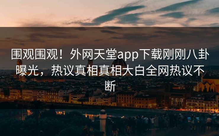 围观围观！外网天堂app下载刚刚八卦曝光，热议真相真相大白全网热议不断