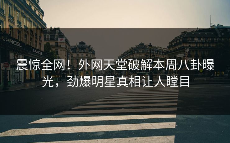 震惊全网！外网天堂破解本周八卦曝光，劲爆明星真相让人瞠目