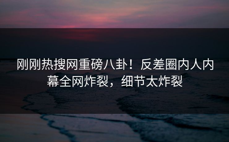 刚刚热搜网重磅八卦！反差圈内人内幕全网炸裂，细节太炸裂