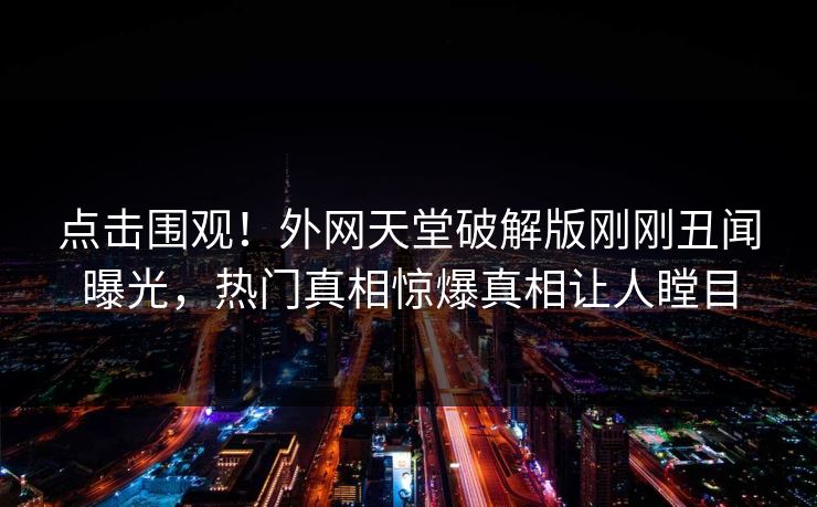 点击围观！外网天堂破解版刚刚丑闻曝光，热门真相惊爆真相让人瞠目