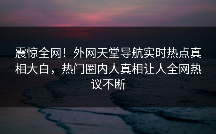 震惊全网！外网天堂导航实时热点真相大白，热门圈内人真相让人全网热议不断