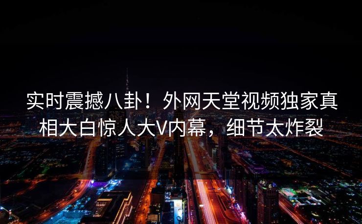 实时震撼八卦！外网天堂视频独家真相大白惊人大V内幕，细节太炸裂