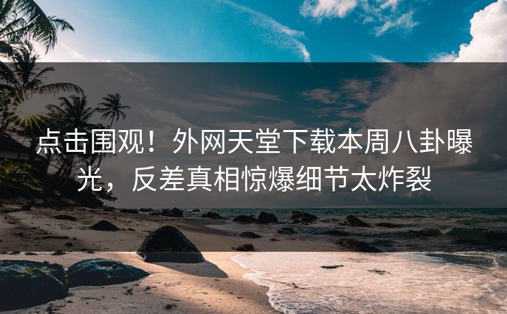 点击围观！外网天堂下载本周八卦曝光，反差真相惊爆细节太炸裂