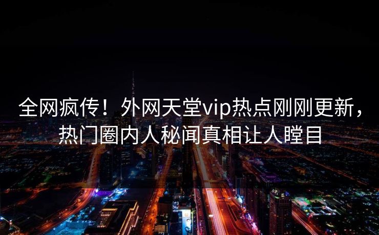 全网疯传！外网天堂vip热点刚刚更新，热门圈内人秘闻真相让人瞠目