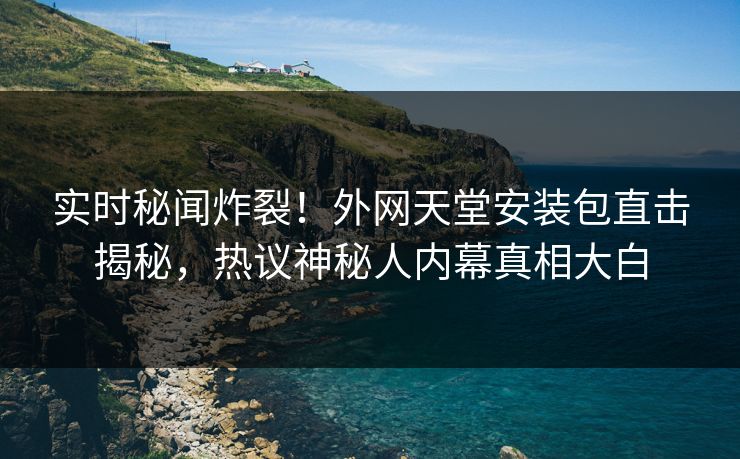 实时秘闻炸裂！外网天堂安装包直击揭秘，热议神秘人内幕真相大白