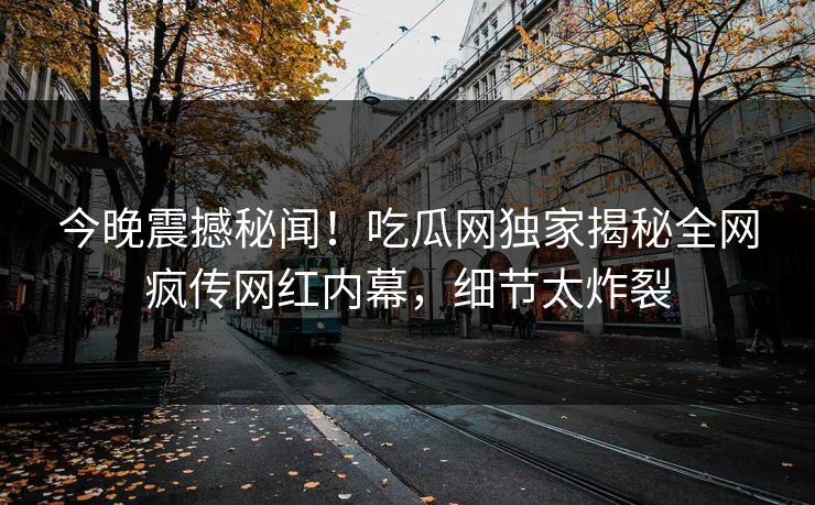 今晚震撼秘闻！吃瓜网独家揭秘全网疯传网红内幕，细节太炸裂