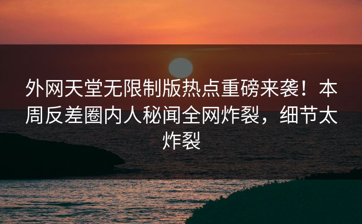 外网天堂无限制版热点重磅来袭！本周反差圈内人秘闻全网炸裂，细节太炸裂