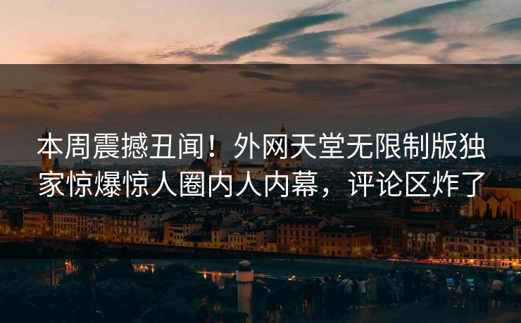 本周震撼丑闻！外网天堂无限制版独家惊爆惊人圈内人内幕，评论区炸了
