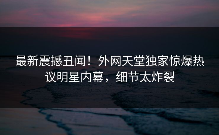 最新震撼丑闻！外网天堂独家惊爆热议明星内幕，细节太炸裂