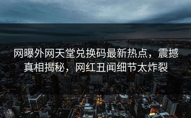 网曝外网天堂兑换码最新热点，震撼真相揭秘，网红丑闻细节太炸裂