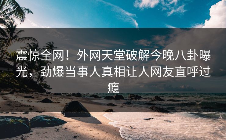 震惊全网！外网天堂破解今晚八卦曝光，劲爆当事人真相让人网友直呼过瘾