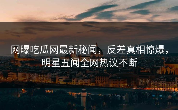 网曝吃瓜网最新秘闻，反差真相惊爆，明星丑闻全网热议不断