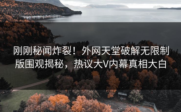 刚刚秘闻炸裂！外网天堂破解无限制版围观揭秘，热议大V内幕真相大白