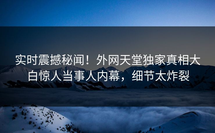 实时震撼秘闻！外网天堂独家真相大白惊人当事人内幕，细节太炸裂