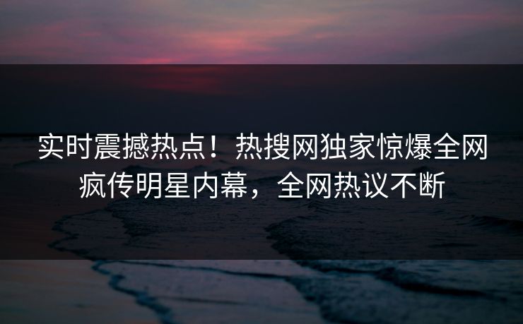实时震撼热点！热搜网独家惊爆全网疯传明星内幕，全网热议不断