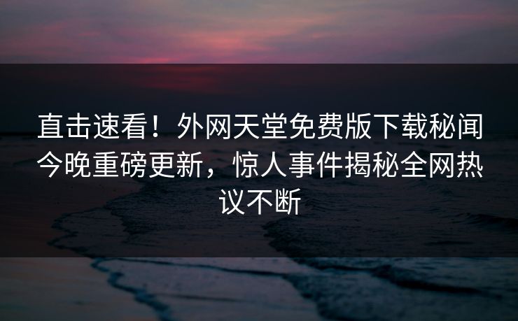 直击速看！外网天堂免费版下载秘闻今晚重磅更新，惊人事件揭秘全网热议不断