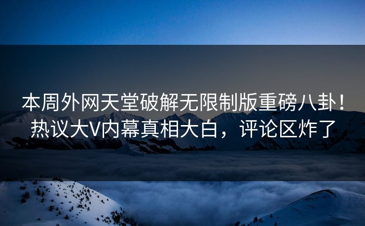 本周外网天堂破解无限制版重磅八卦！热议大V内幕真相大白，评论区炸了