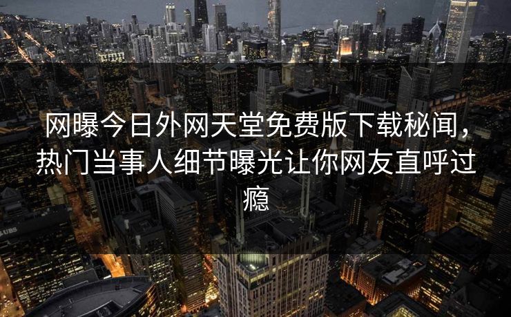 网曝今日外网天堂免费版下载秘闻，热门当事人细节曝光让你网友直呼过瘾