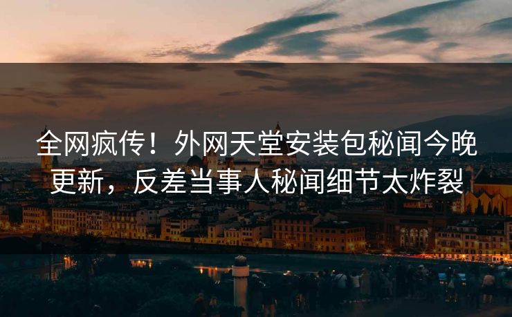 全网疯传！外网天堂安装包秘闻今晚更新，反差当事人秘闻细节太炸裂