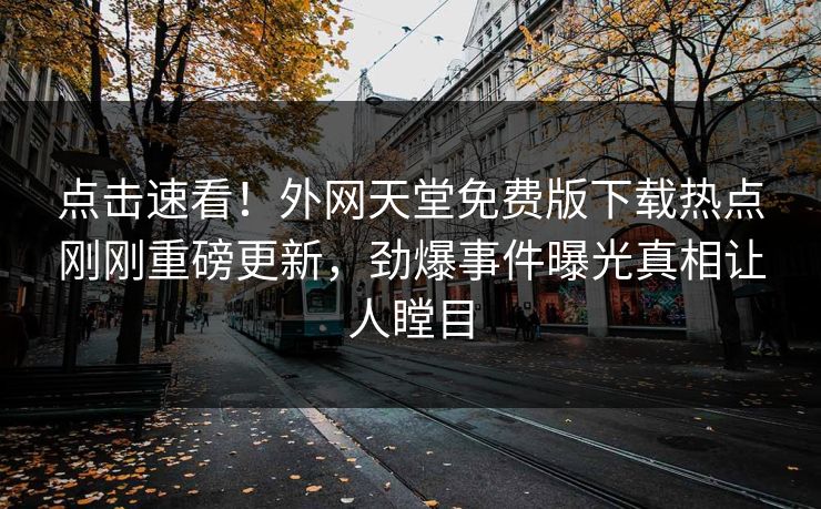 点击速看！外网天堂免费版下载热点刚刚重磅更新，劲爆事件曝光真相让人瞠目