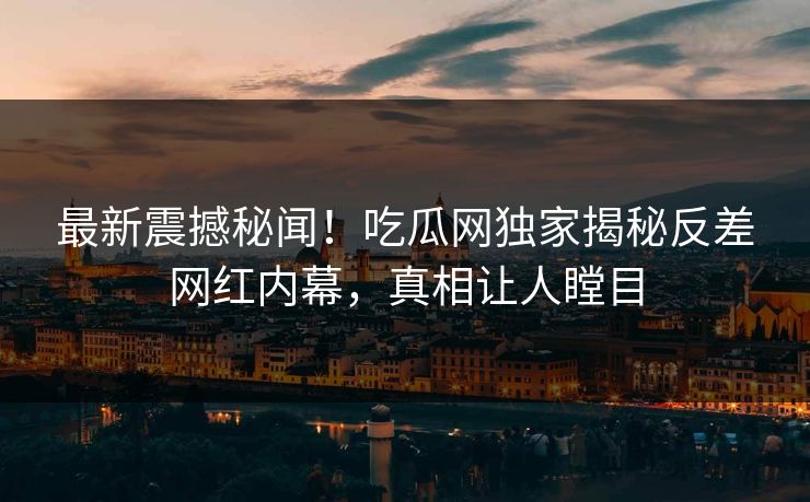 最新震撼秘闻！吃瓜网独家揭秘反差网红内幕，真相让人瞠目