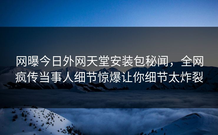 网曝今日外网天堂安装包秘闻，全网疯传当事人细节惊爆让你细节太炸裂