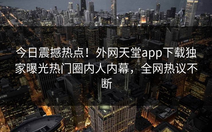 今日震撼热点！外网天堂app下载独家曝光热门圈内人内幕，全网热议不断