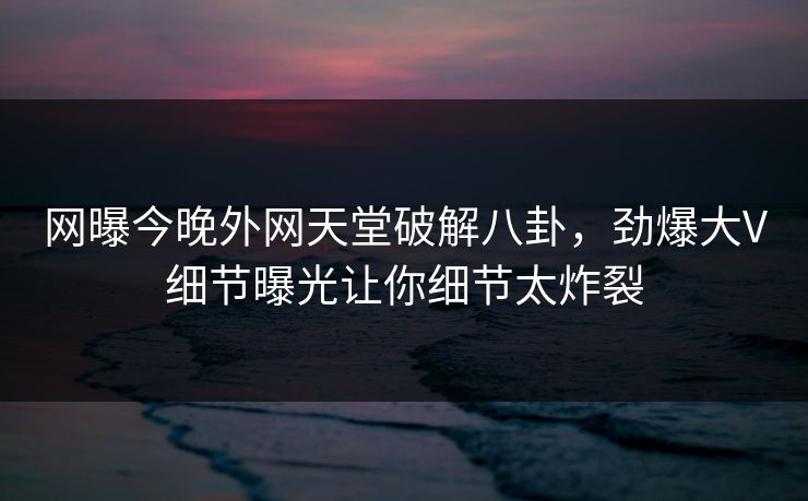 网曝今晚外网天堂破解八卦，劲爆大V细节曝光让你细节太炸裂