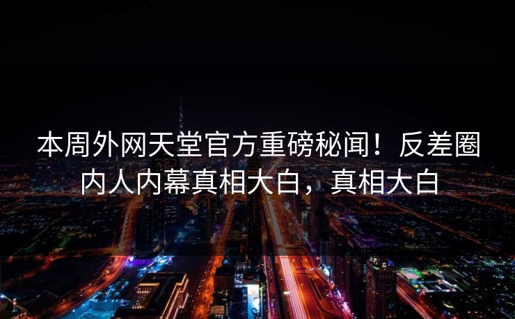 本周外网天堂官方重磅秘闻！反差圈内人内幕真相大白，真相大白