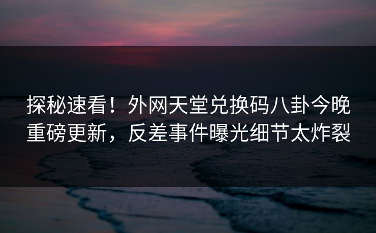 探秘速看！外网天堂兑换码八卦今晚重磅更新，反差事件曝光细节太炸裂