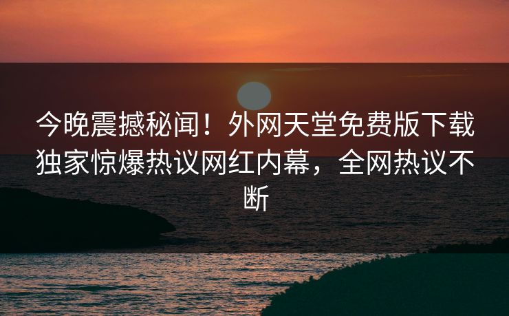 今晚震撼秘闻！外网天堂免费版下载独家惊爆热议网红内幕，全网热议不断