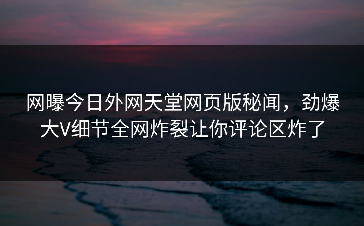 网曝今日外网天堂网页版秘闻，劲爆大V细节全网炸裂让你评论区炸了