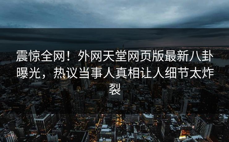 震惊全网！外网天堂网页版最新八卦曝光，热议当事人真相让人细节太炸裂