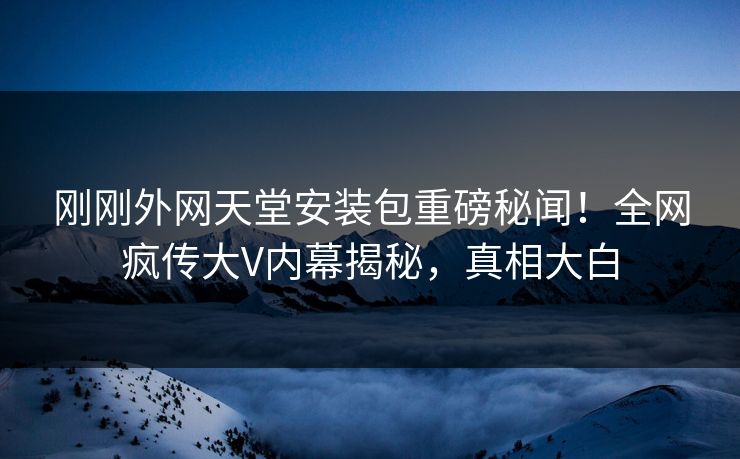 刚刚外网天堂安装包重磅秘闻！全网疯传大V内幕揭秘，真相大白